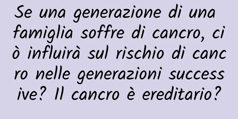 Se una generazione di una famiglia soffre di cancro, ciò influirà sul rischio di cancro nelle generazioni successive? Il cancro è ereditario?