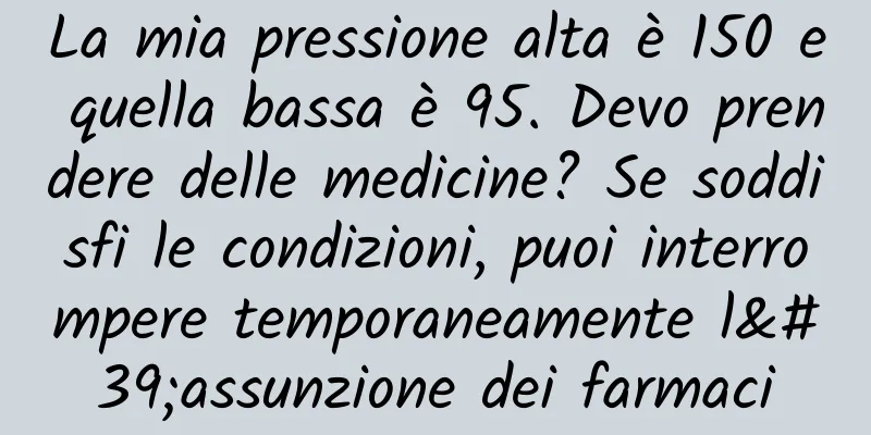 La mia pressione alta è 150 e quella bassa è 95. Devo prendere delle medicine? Se soddisfi le condizioni, puoi interrompere temporaneamente l'assunzione dei farmaci