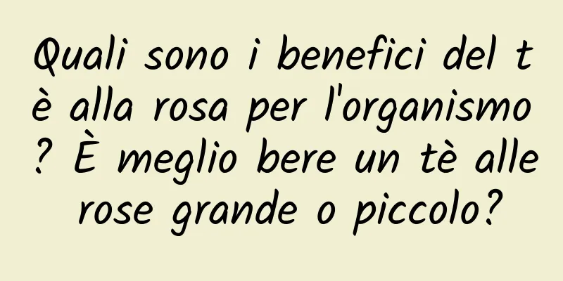 Quali sono i benefici del tè alla rosa per l'organismo? È meglio bere un tè alle rose grande o piccolo?
