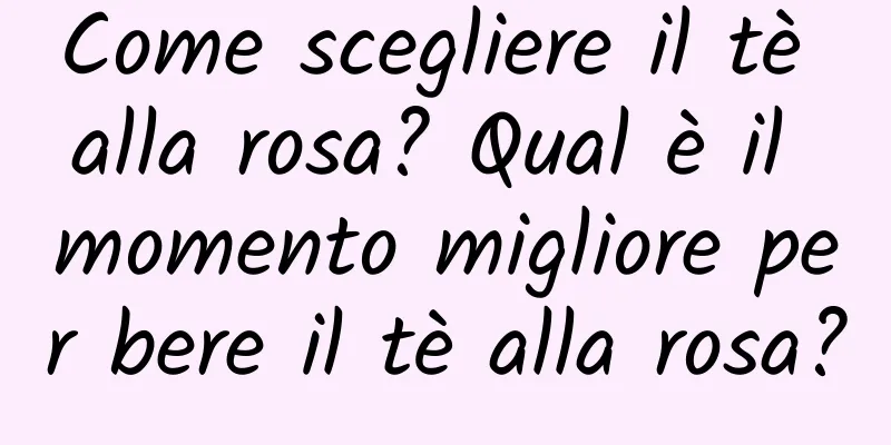 Come scegliere il tè alla rosa? Qual è il momento migliore per bere il tè alla rosa?