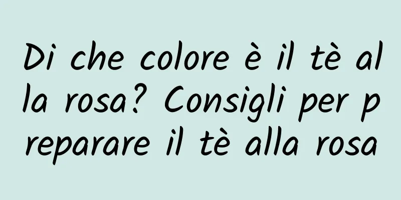 Di che colore è il tè alla rosa? Consigli per preparare il tè alla rosa