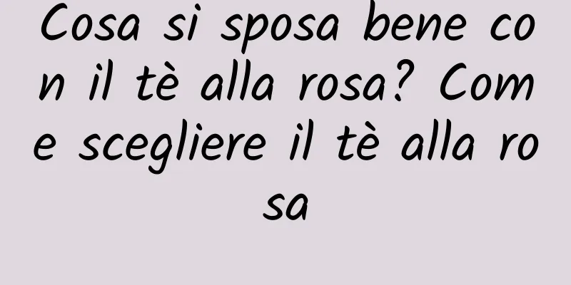 Cosa si sposa bene con il tè alla rosa? Come scegliere il tè alla rosa