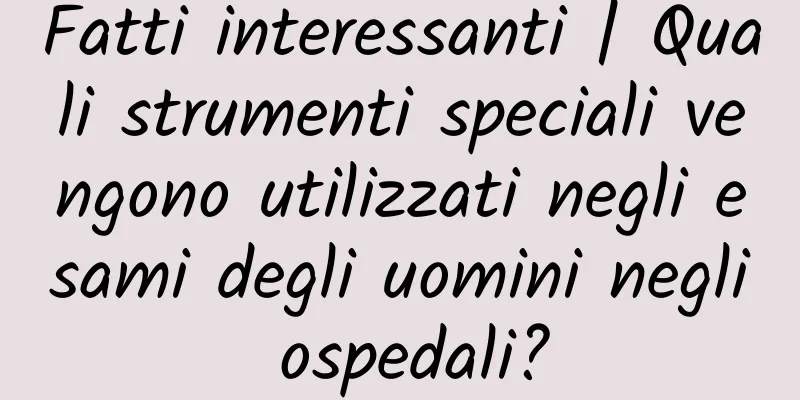 Fatti interessanti | Quali strumenti speciali vengono utilizzati negli esami degli uomini negli ospedali?