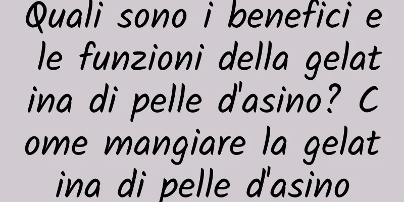 Quali sono i benefici e le funzioni della gelatina di pelle d'asino? Come mangiare la gelatina di pelle d'asino