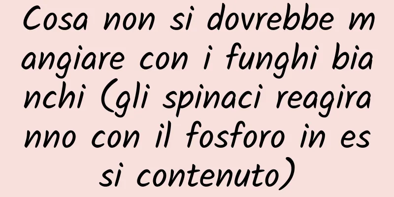 Cosa non si dovrebbe mangiare con i funghi bianchi (gli spinaci reagiranno con il fosforo in essi contenuto)
