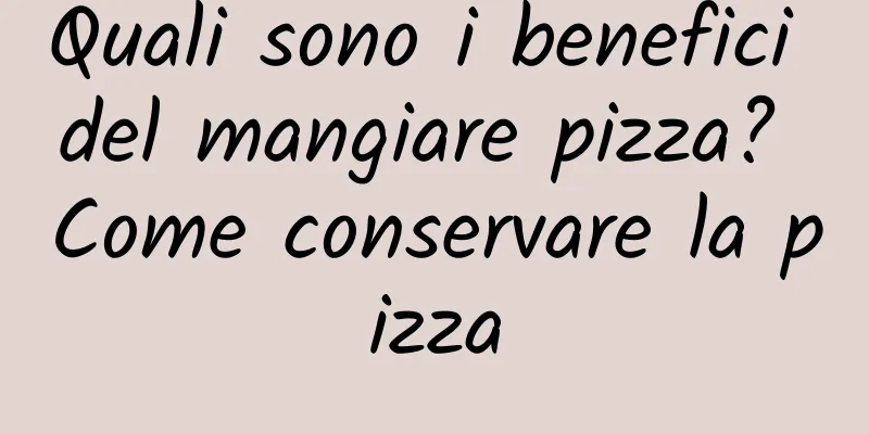 Quali sono i benefici del mangiare pizza? Come conservare la pizza