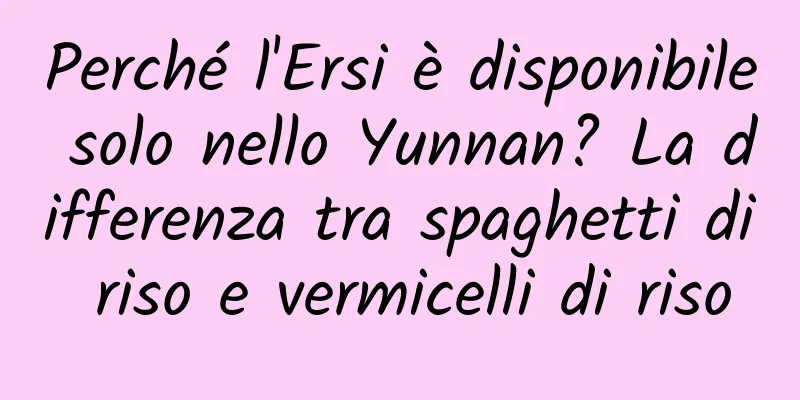 Perché l'Ersi è disponibile solo nello Yunnan? La differenza tra spaghetti di riso e vermicelli di riso