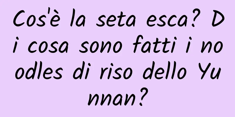 Cos'è la seta esca? Di cosa sono fatti i noodles di riso dello Yunnan?
