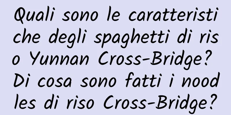 Quali sono le caratteristiche degli spaghetti di riso Yunnan Cross-Bridge? Di cosa sono fatti i noodles di riso Cross-Bridge?