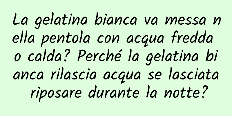 La gelatina bianca va messa nella pentola con acqua fredda o calda? Perché la gelatina bianca rilascia acqua se lasciata riposare durante la notte?