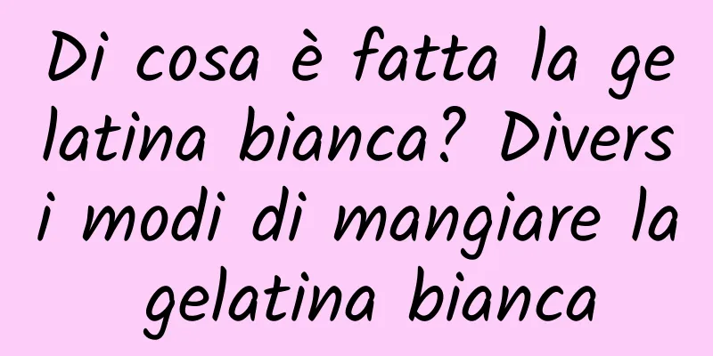 Di cosa è fatta la gelatina bianca? Diversi modi di mangiare la gelatina bianca