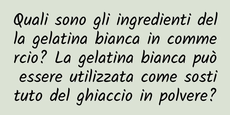 Quali sono gli ingredienti della gelatina bianca in commercio? La gelatina bianca può essere utilizzata come sostituto del ghiaccio in polvere?