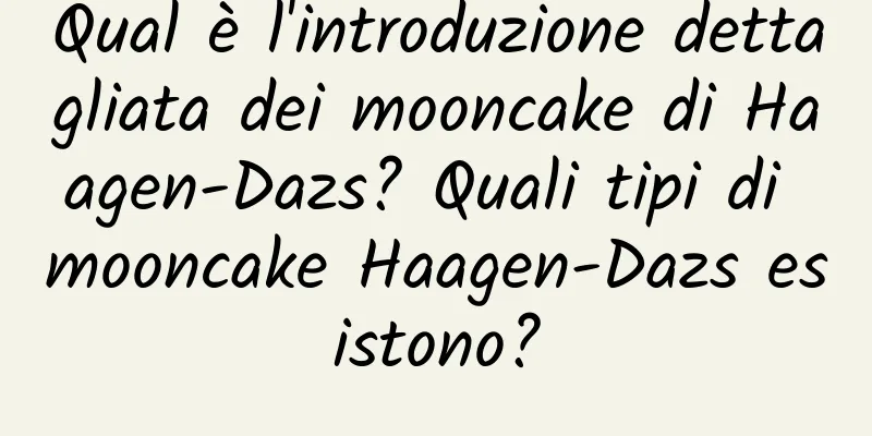 Qual è l'introduzione dettagliata dei mooncake di Haagen-Dazs? Quali tipi di mooncake Haagen-Dazs esistono?
