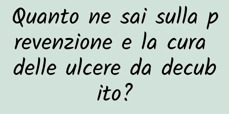 Quanto ne sai sulla prevenzione e la cura delle ulcere da decubito?