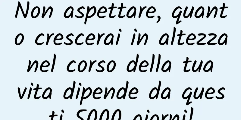 Non aspettare, quanto crescerai in altezza nel corso della tua vita dipende da questi 5000 giorni!