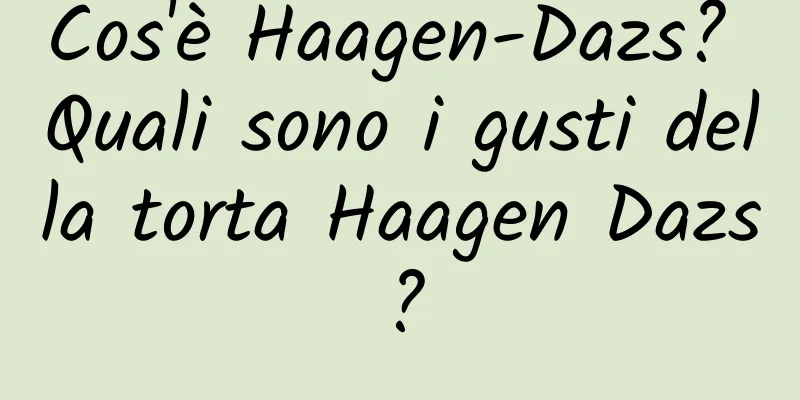 Cos'è Haagen-Dazs? Quali sono i gusti della torta Haagen Dazs?