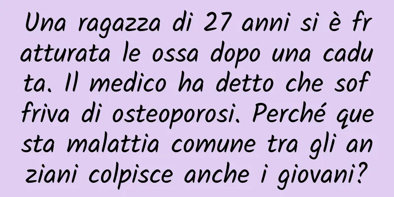 Una ragazza di 27 anni si è fratturata le ossa dopo una caduta. Il medico ha detto che soffriva di osteoporosi. Perché questa malattia comune tra gli anziani colpisce anche i giovani?