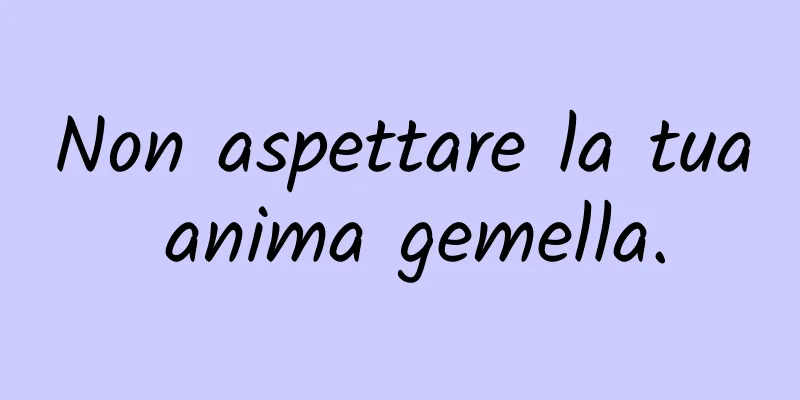 Non aspettare la tua anima gemella.