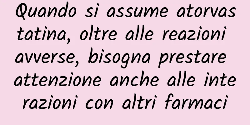 Quando si assume atorvastatina, oltre alle reazioni avverse, bisogna prestare attenzione anche alle interazioni con altri farmaci