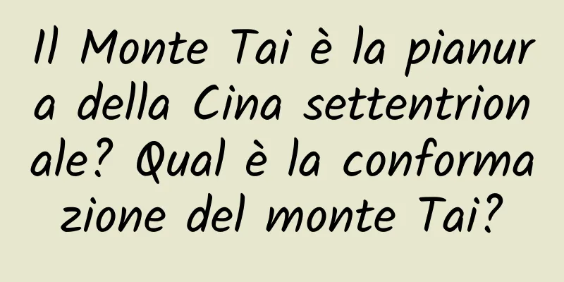 Il Monte Tai è la pianura della Cina settentrionale? Qual è la conformazione del monte Tai?