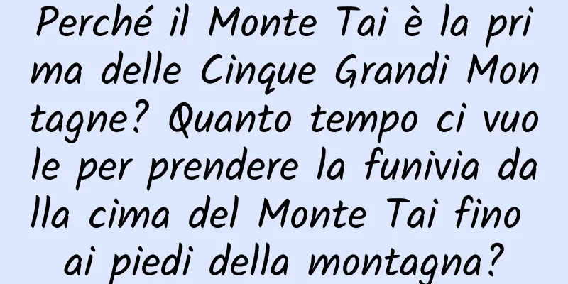 Perché il Monte Tai è la prima delle Cinque Grandi Montagne? Quanto tempo ci vuole per prendere la funivia dalla cima del Monte Tai fino ai piedi della montagna?