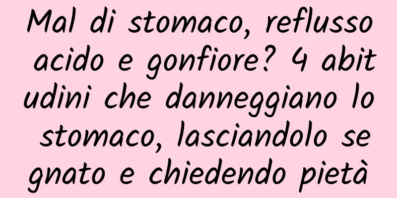 Mal di stomaco, reflusso acido e gonfiore? 4 abitudini che danneggiano lo stomaco, lasciandolo segnato e chiedendo pietà