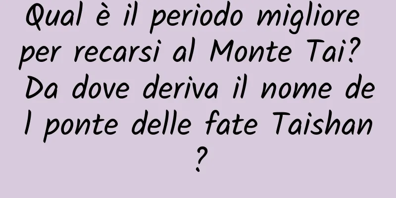 Qual è il periodo migliore per recarsi al Monte Tai? Da dove deriva il nome del ponte delle fate Taishan?