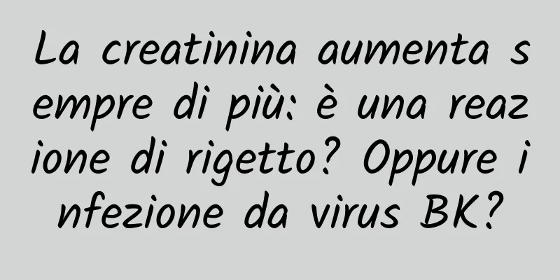 La creatinina aumenta sempre di più: è una reazione di rigetto? Oppure infezione da virus BK?