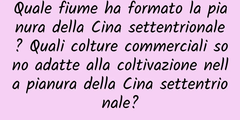 Quale fiume ha formato la pianura della Cina settentrionale? Quali colture commerciali sono adatte alla coltivazione nella pianura della Cina settentrionale?