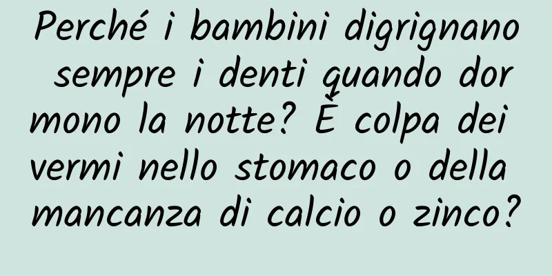 Perché i bambini digrignano sempre i denti quando dormono la notte? È colpa dei vermi nello stomaco o della mancanza di calcio o zinco?
