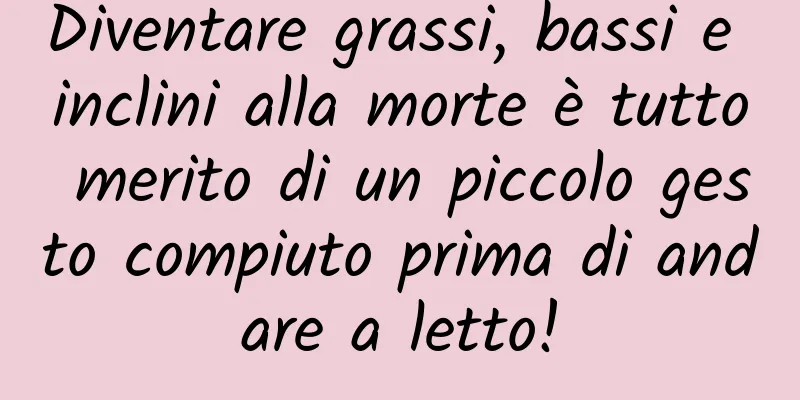 Diventare grassi, bassi e inclini alla morte è tutto merito di un piccolo gesto compiuto prima di andare a letto!