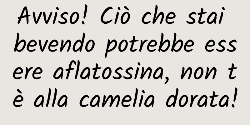 Avviso! Ciò che stai bevendo potrebbe essere aflatossina, non tè alla camelia dorata!