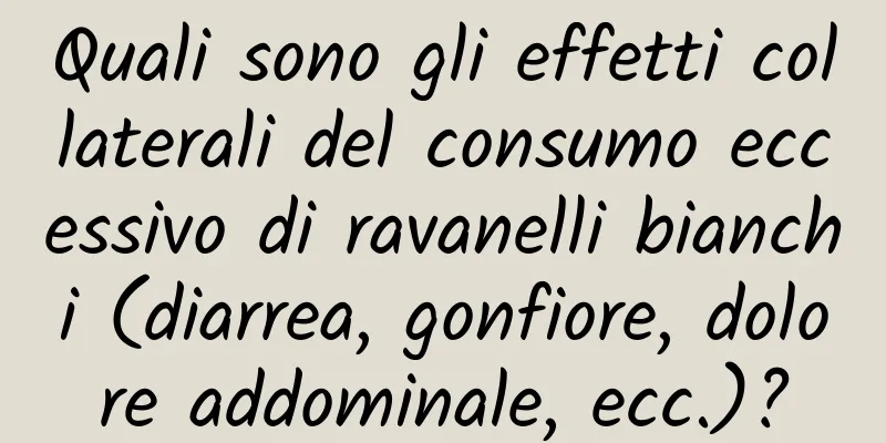 Quali sono gli effetti collaterali del consumo eccessivo di ravanelli bianchi (diarrea, gonfiore, dolore addominale, ecc.)?