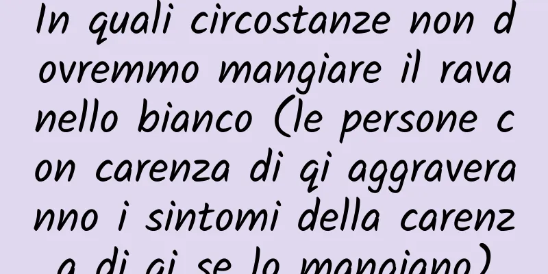 In quali circostanze non dovremmo mangiare il ravanello bianco (le persone con carenza di qi aggraveranno i sintomi della carenza di qi se lo mangiano)