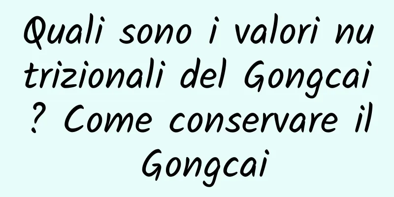 Quali sono i valori nutrizionali del Gongcai? Come conservare il Gongcai