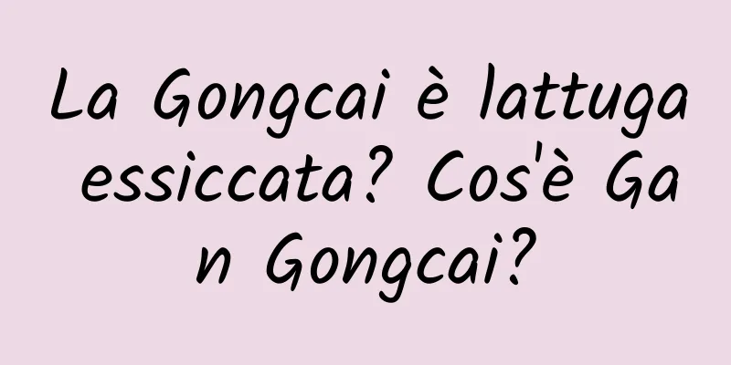 La Gongcai è lattuga essiccata? Cos'è Gan Gongcai?