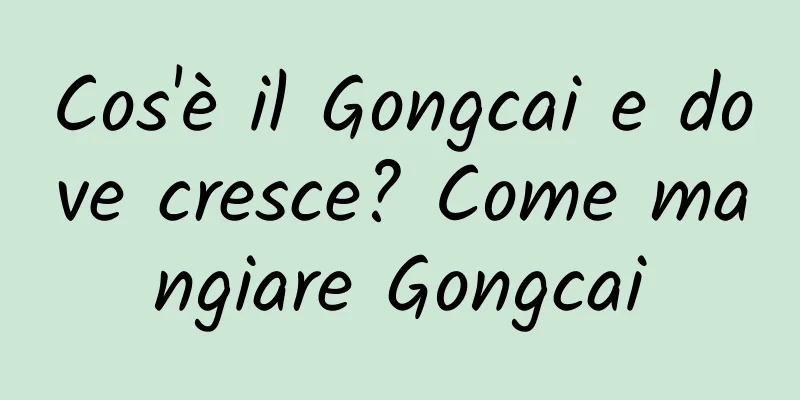 Cos'è il Gongcai e dove cresce? Come mangiare Gongcai