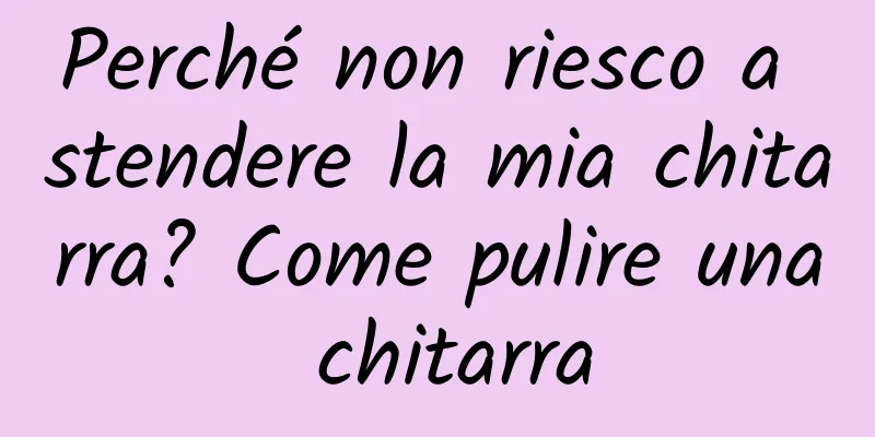 Perché non riesco a stendere la mia chitarra? Come pulire una chitarra