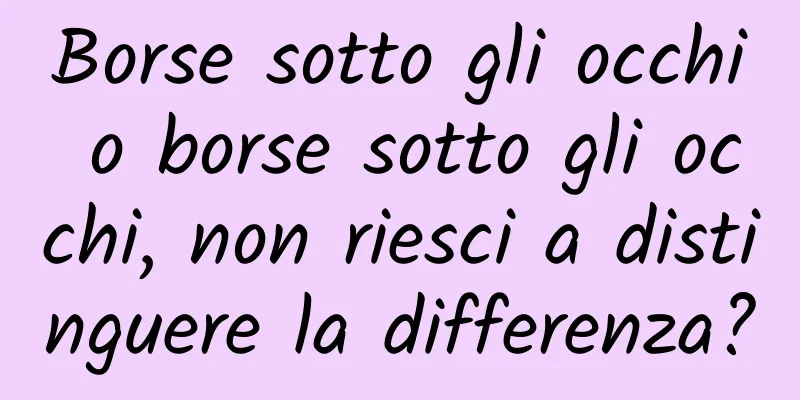 Borse sotto gli occhi o borse sotto gli occhi, non riesci a distinguere la differenza?