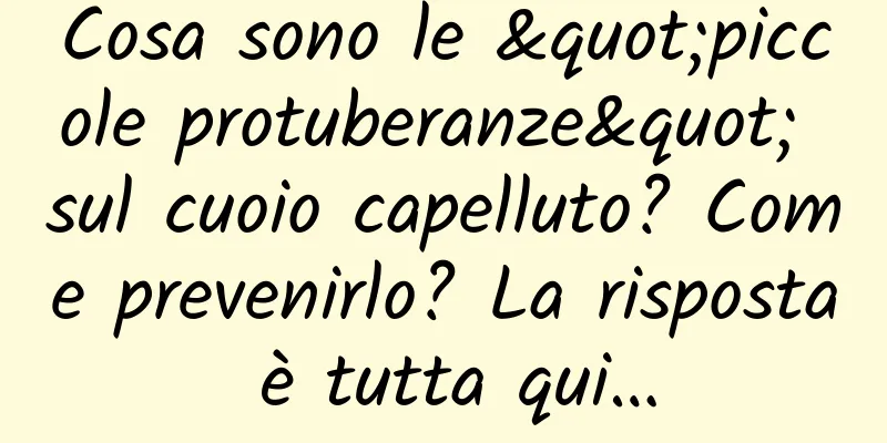 Cosa sono le "piccole protuberanze" sul cuoio capelluto? Come prevenirlo? La risposta è tutta qui…