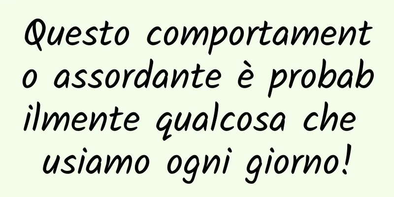 Questo comportamento assordante è probabilmente qualcosa che usiamo ogni giorno!