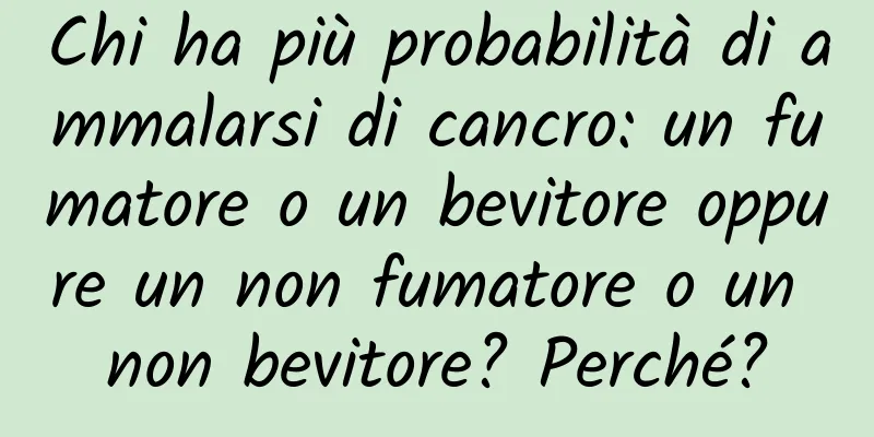 Chi ha più probabilità di ammalarsi di cancro: un fumatore o un bevitore oppure un non fumatore o un non bevitore? Perché?