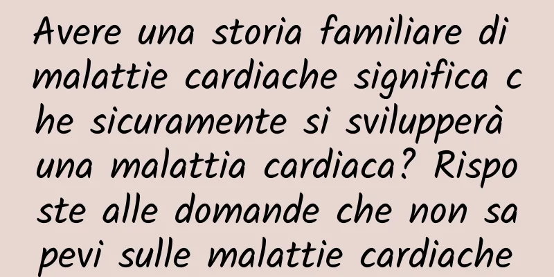Avere una storia familiare di malattie cardiache significa che sicuramente si svilupperà una malattia cardiaca? Risposte alle domande che non sapevi sulle malattie cardiache