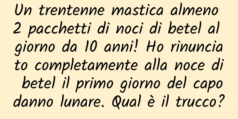 Un trentenne mastica almeno 2 pacchetti di noci di betel al giorno da 10 anni! Ho rinunciato completamente alla noce di betel il primo giorno del capodanno lunare. Qual è il trucco?