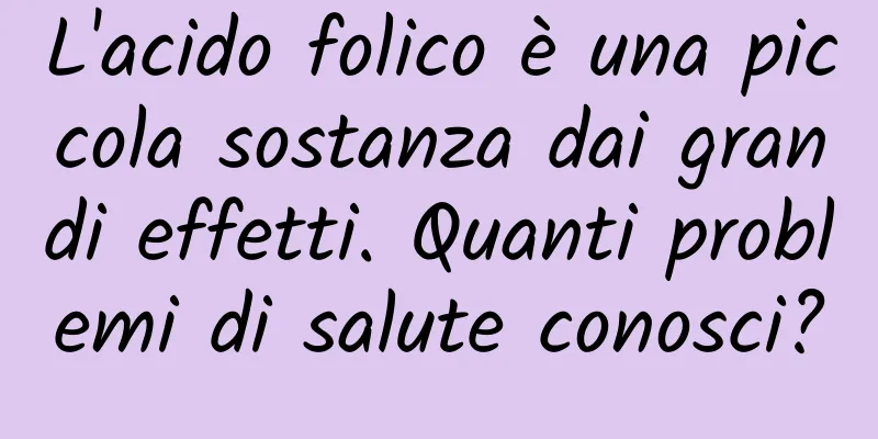 L'acido folico è una piccola sostanza dai grandi effetti. Quanti problemi di salute conosci?