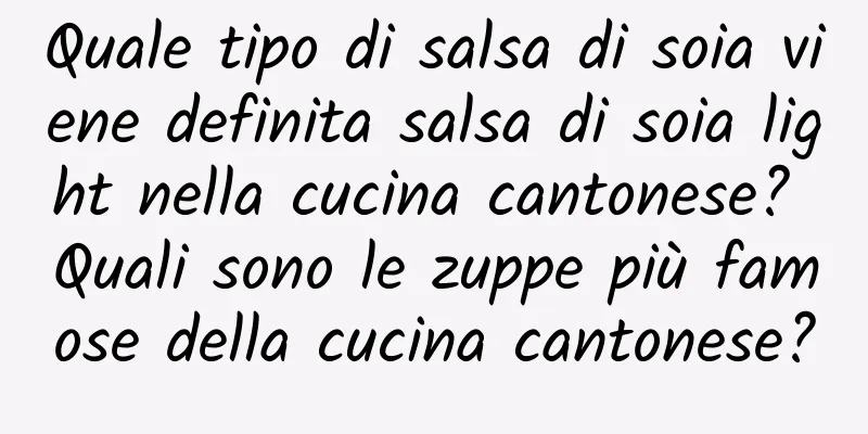 Quale tipo di salsa di soia viene definita salsa di soia light nella cucina cantonese? Quali sono le zuppe più famose della cucina cantonese?