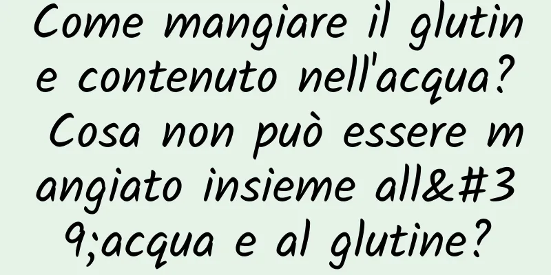 Come mangiare il glutine contenuto nell'acqua? Cosa non può essere mangiato insieme all'acqua e al glutine?