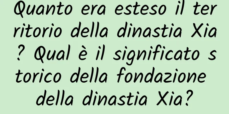 Quanto era esteso il territorio della dinastia Xia? Qual è il significato storico della fondazione della dinastia Xia?