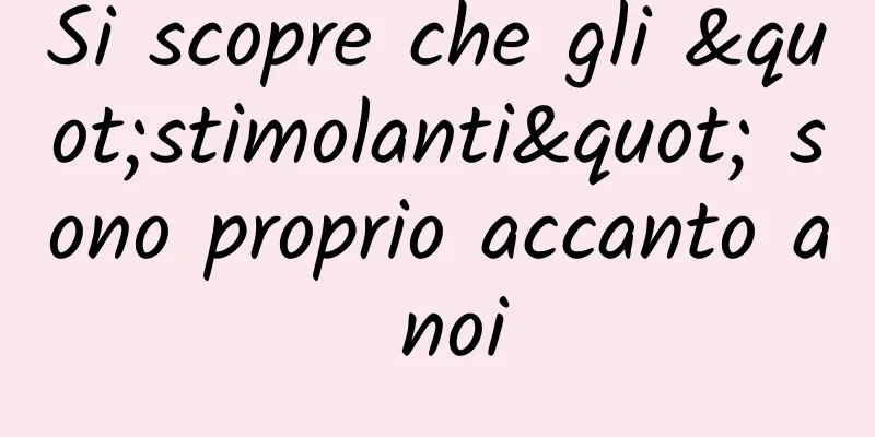 Si scopre che gli "stimolanti" sono proprio accanto a noi
