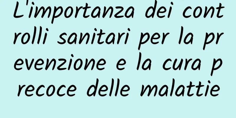 L'importanza dei controlli sanitari per la prevenzione e la cura precoce delle malattie